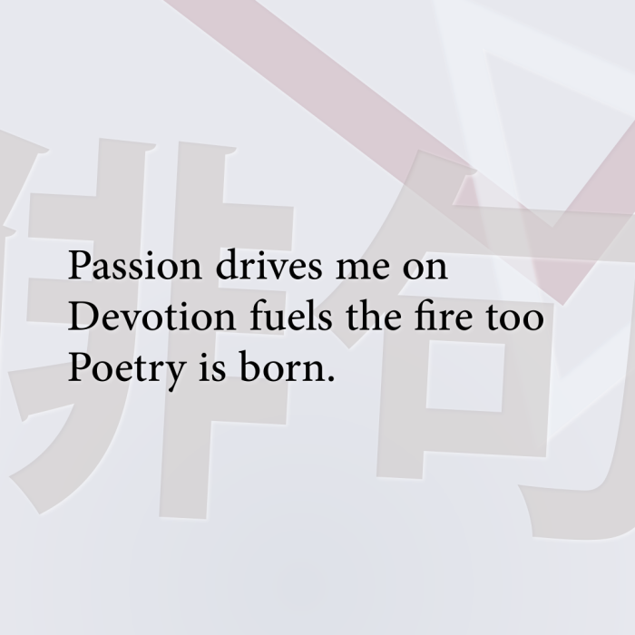 Passion drives me on Devotion fuels the fire too Poetry is born.
