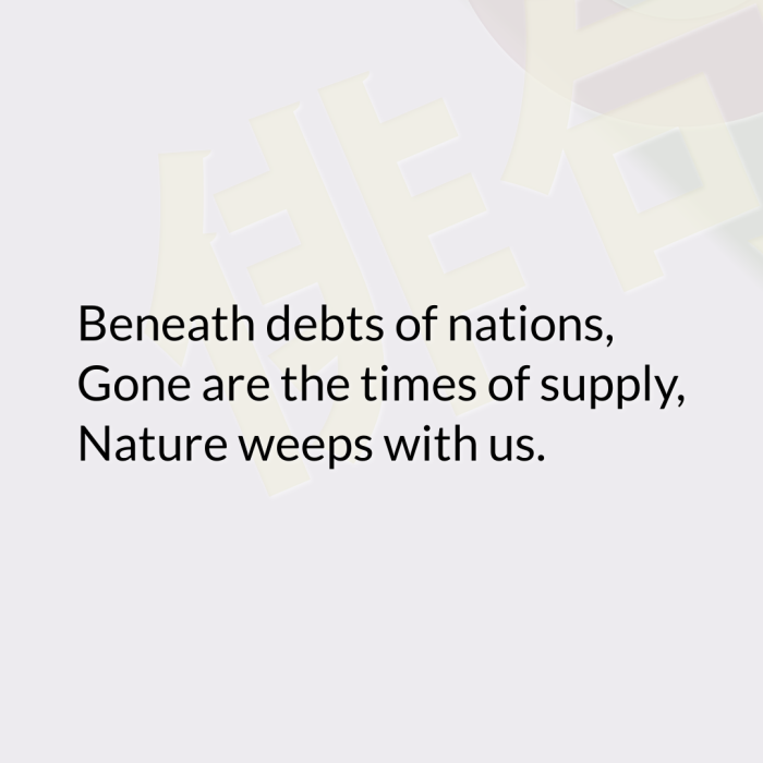 Beneath debts of nations, Gone are the times of supply, Nature weeps with us.