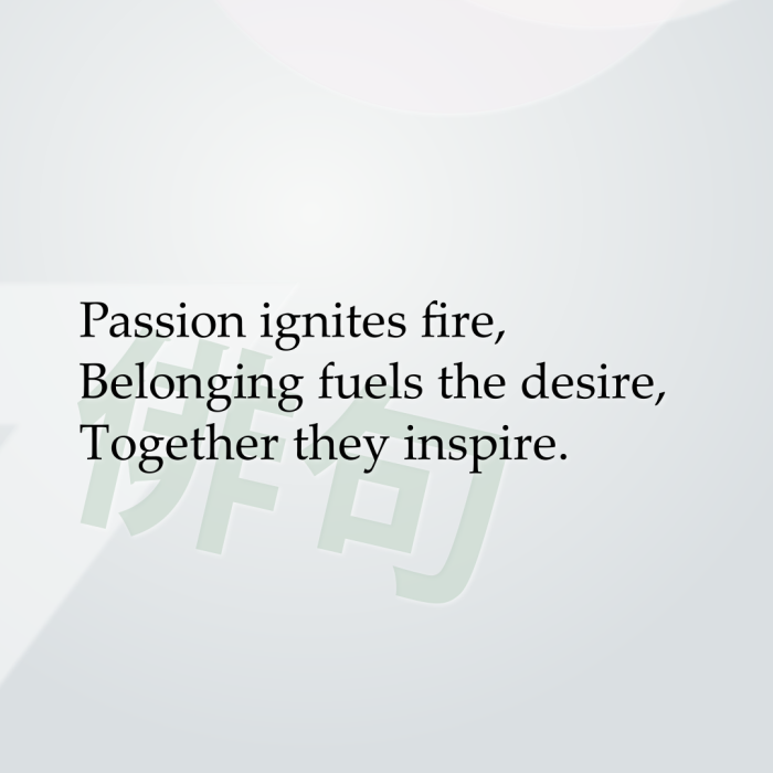 Passion ignites fire, Belonging fuels the desire, Together they inspire.