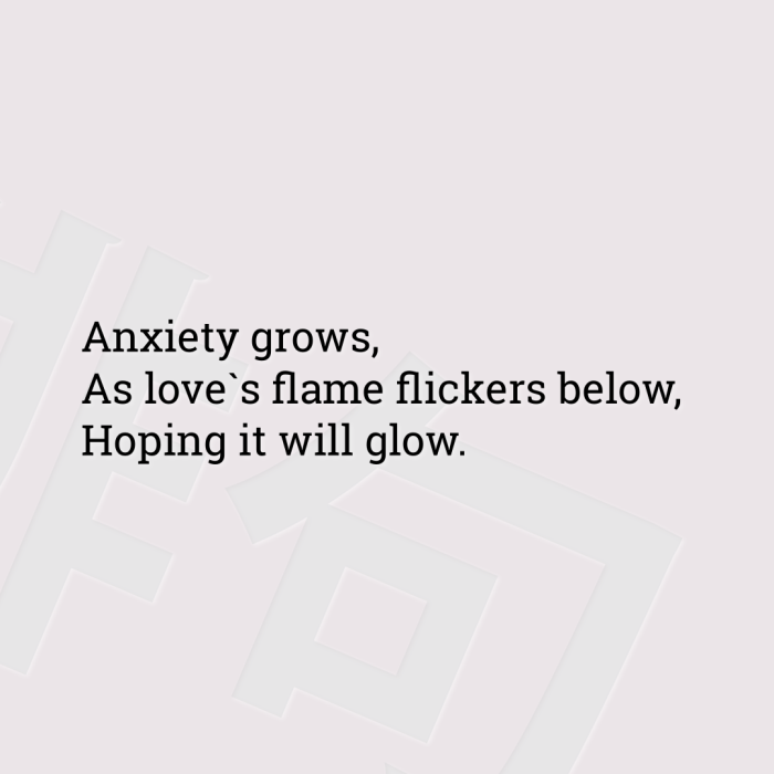 Anxiety grows, As love`s flame flickers below, Hoping it will glow.
