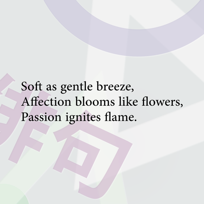 Soft as gentle breeze, Affection blooms like flowers, Passion ignites flame.