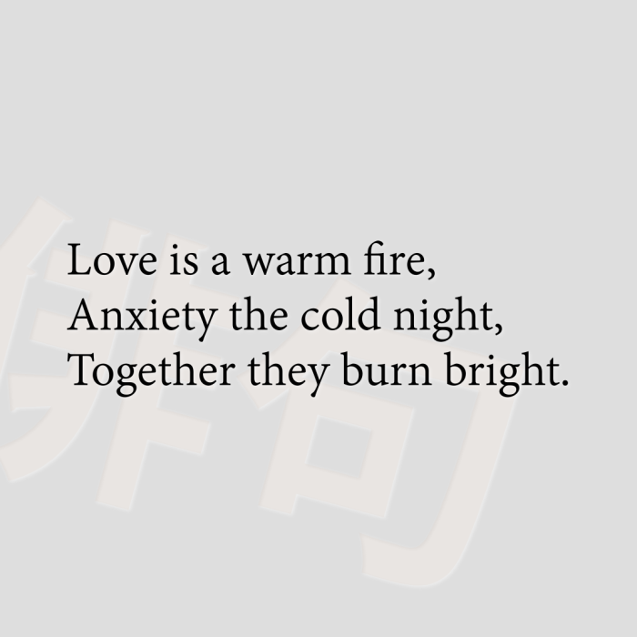 Love is a warm fire, Anxiety the cold night, Together they burn bright.