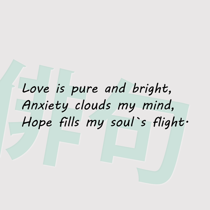 Love is pure and bright, Anxiety clouds my mind, Hope fills my soul`s flight.