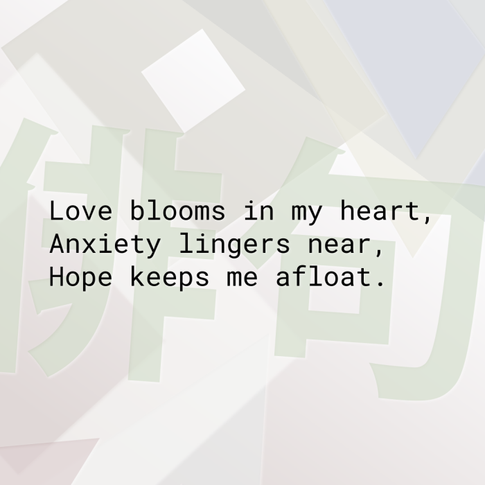 Love blooms in my heart, Anxiety lingers near, Hope keeps me afloat.