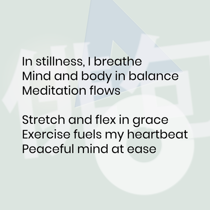 In stillness, I breathe Mind and body in balance Meditation flows Stretch and flex in grace Exercise fuels my heartbeat Peaceful mind at ease