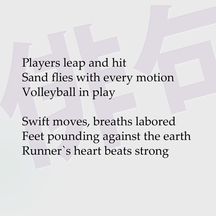 Players leap and hit Sand flies with every motion Volleyball in play Swift moves, breaths labored Feet pounding against the earth Runner`s heart beats strong