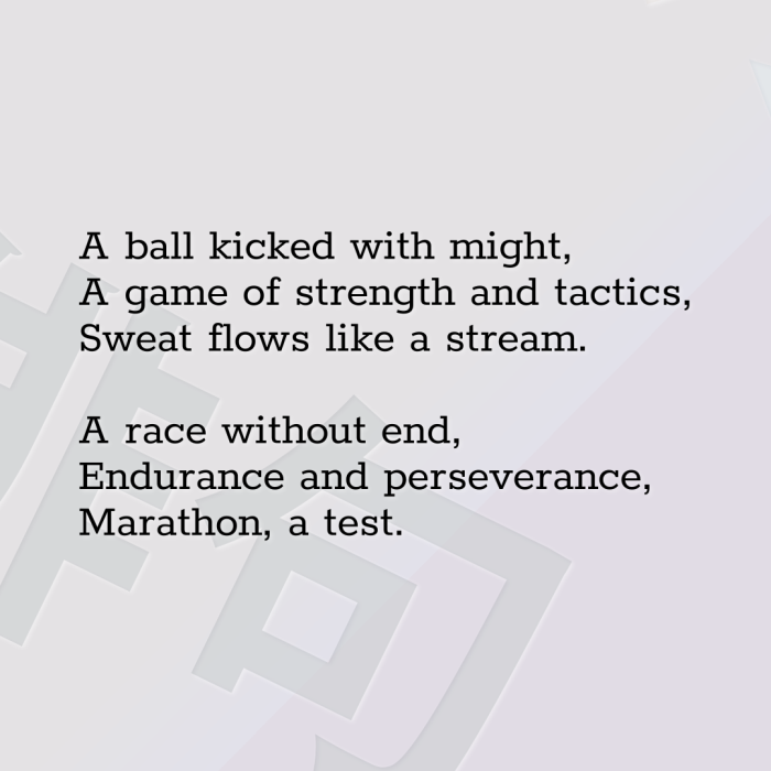 A ball kicked with might, A game of strength and tactics, Sweat flows like a stream. A race without end, Endurance and perseverance, Marathon, a test.