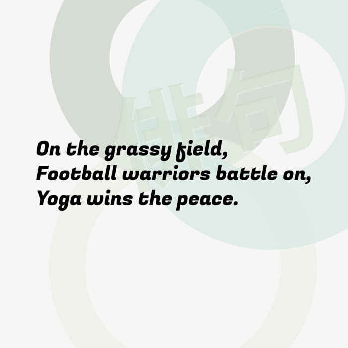 On the grassy field, Football warriors battle on, Yoga wins the peace.