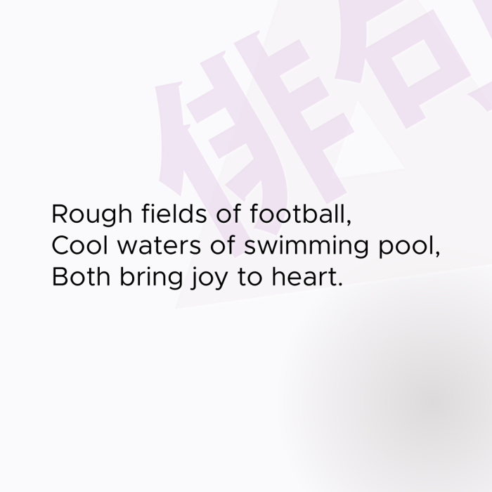 Rough fields of football, Cool waters of swimming pool, Both bring joy to heart.