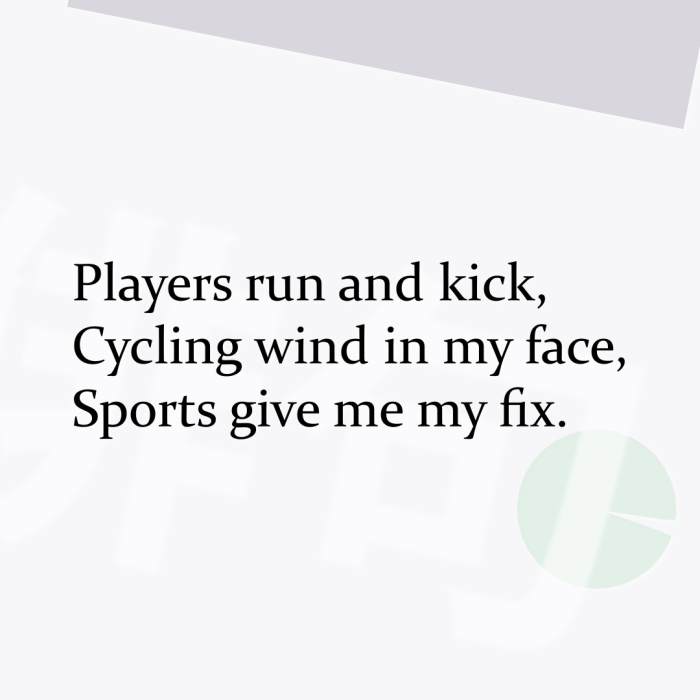 Players run and kick, Cycling wind in my face, Sports give me my fix.