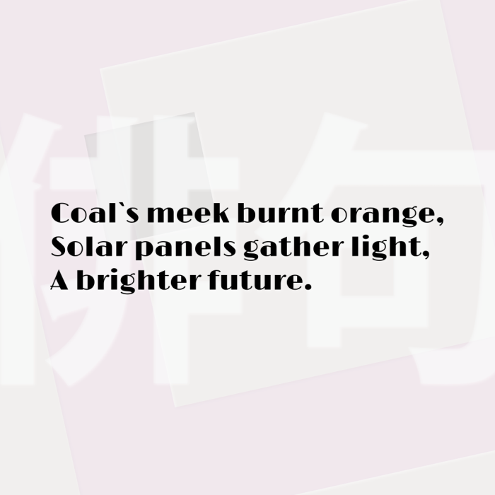 Coal`s meek burnt orange, Solar panels gather light, A brighter future.