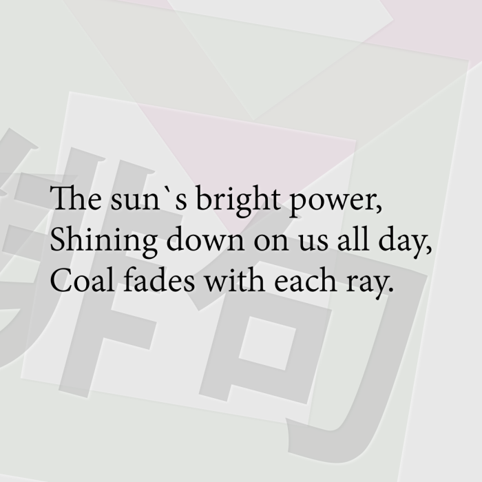The sun`s bright power, Shining down on us all day, Coal fades with each ray.