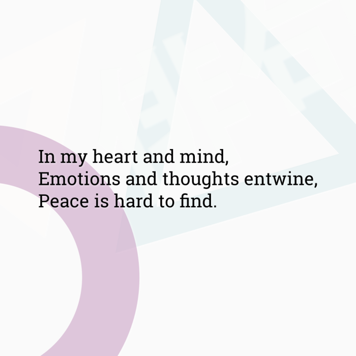 In my heart and mind, Emotions and thoughts entwine, Peace is hard to find.