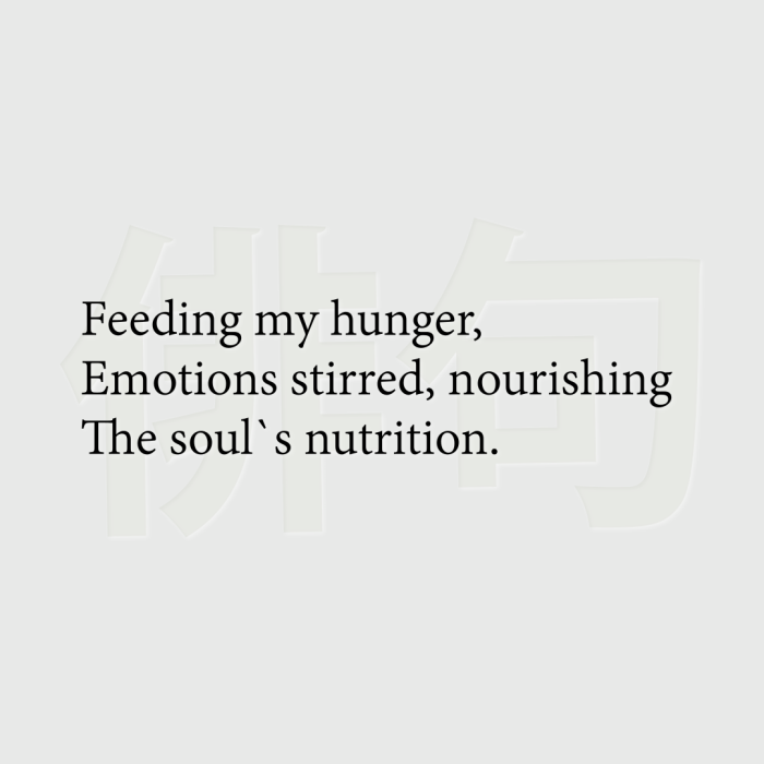 Feeding my hunger, Emotions stirred, nourishing The soul`s nutrition.