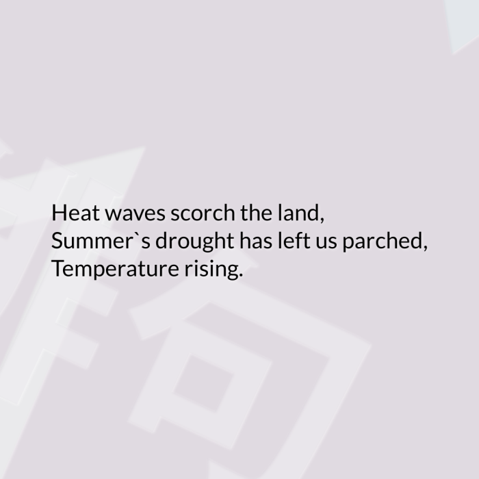 Heat waves scorch the land, Summer`s drought has left us parched, Temperature rising.