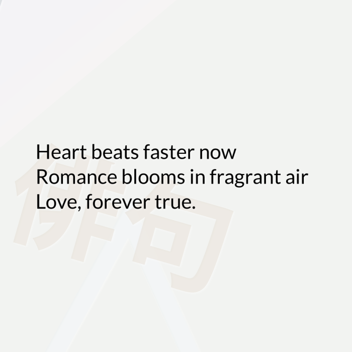 Heart beats faster now Romance blooms in fragrant air Love, forever true.