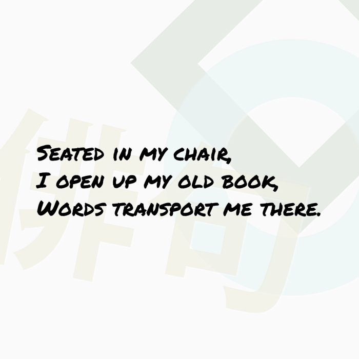 Seated in my chair, I open up my old book, Words transport me there.