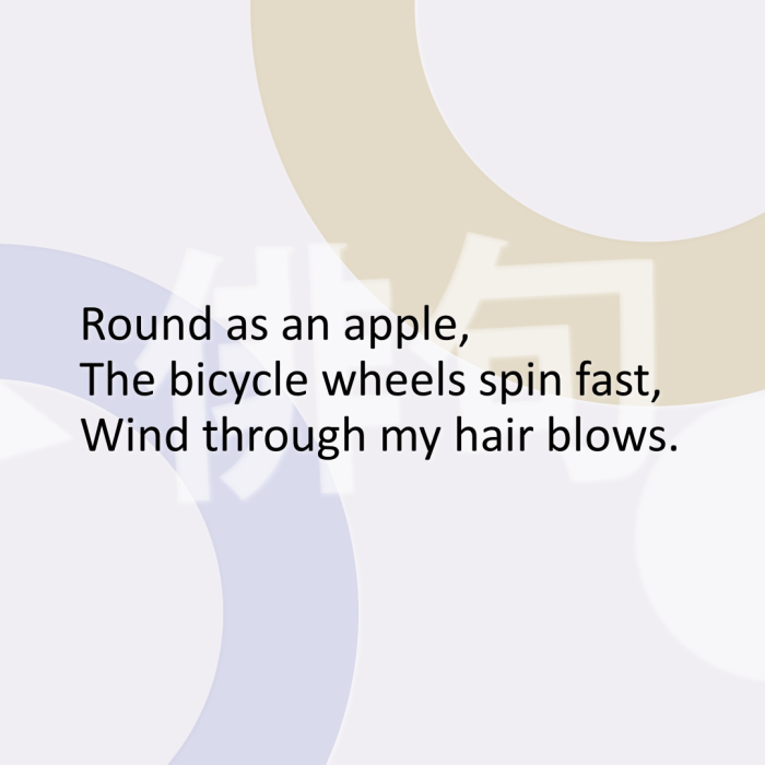 Round as an apple, The bicycle wheels spin fast, Wind through my hair blows.