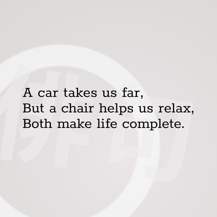 A car takes us far, But a chair helps us relax, Both make life complete.