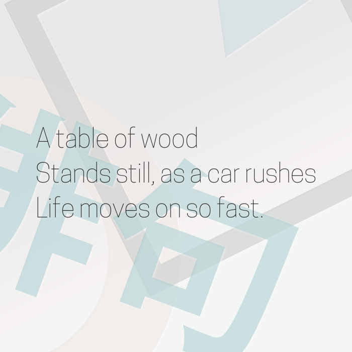 A table of wood Stands still, as a car rushes Life moves on so fast.