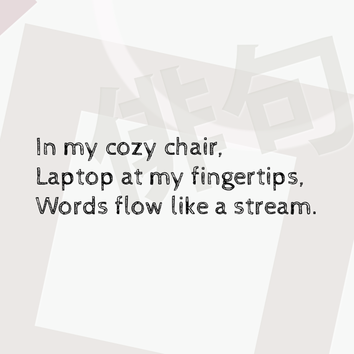 In my cozy chair, Laptop at my fingertips, Words flow like a stream.