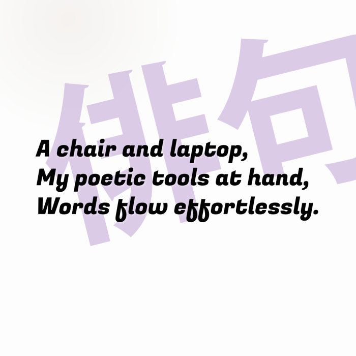 A chair and laptop, My poetic tools at hand, Words flow effortlessly.