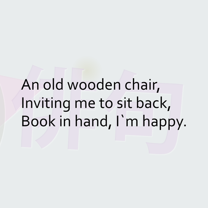 An old wooden chair, Inviting me to sit back, Book in hand, I`m happy.