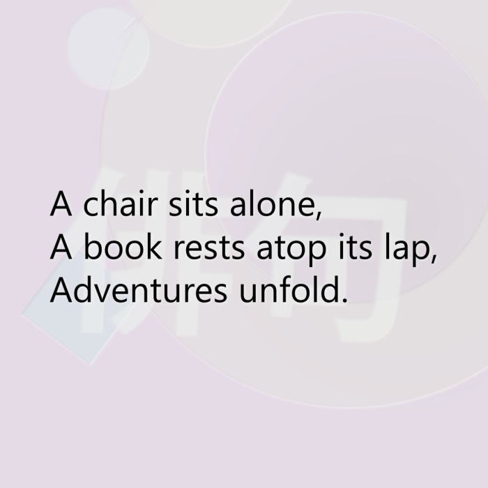 A chair sits alone, A book rests atop its lap, Adventures unfold.