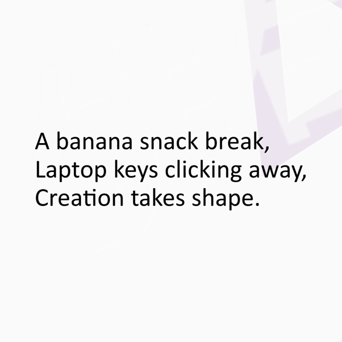 A banana snack break, Laptop keys clicking away, Creation takes shape.