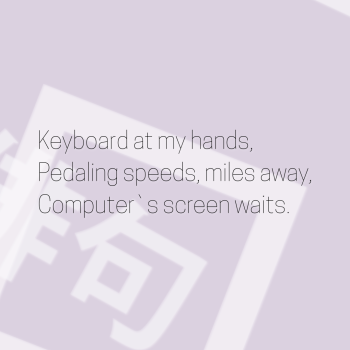 Keyboard at my hands, Pedaling speeds, miles away, Computer`s screen waits.
