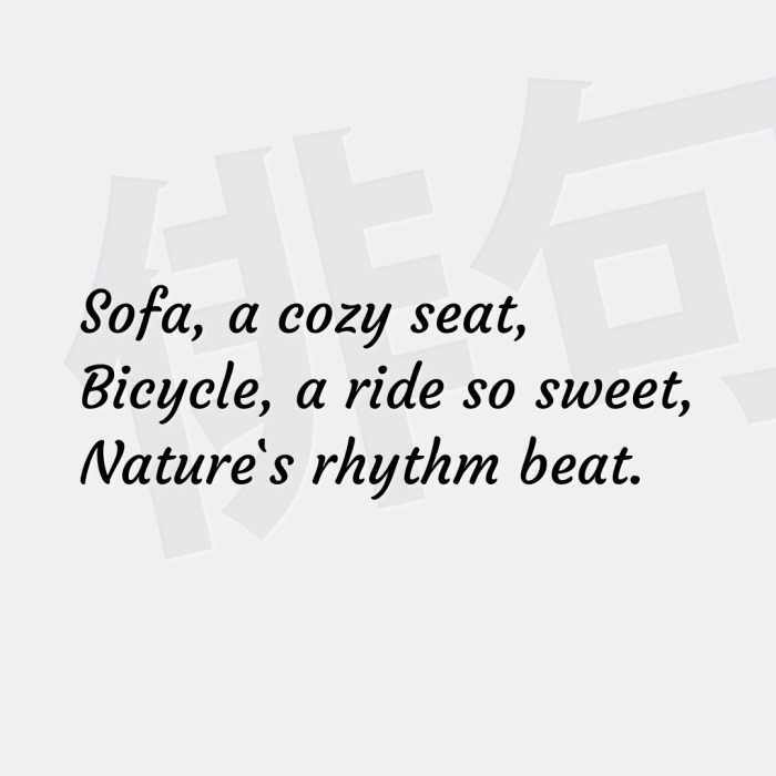 Sofa, a cozy seat, Bicycle, a ride so sweet, Nature`s rhythm beat.