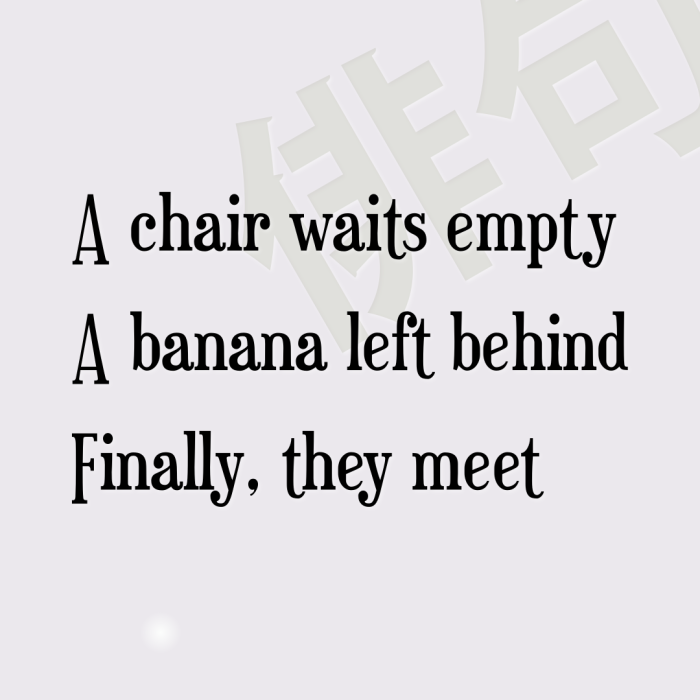 A chair waits empty A banana left behind Finally, they meet