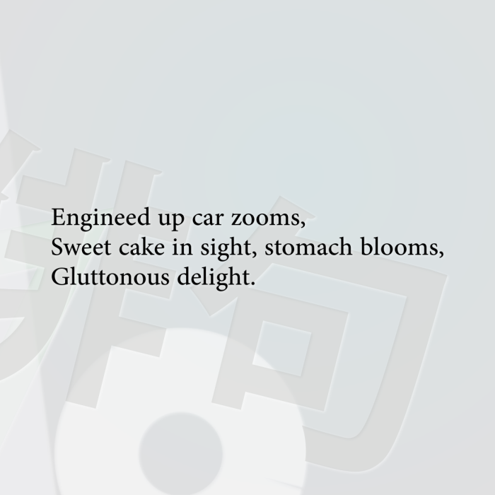 Engineed up car zooms, Sweet cake in sight, stomach blooms, Gluttonous delight.