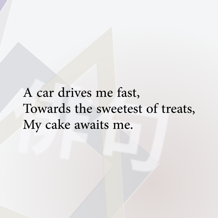A car drives me fast, Towards the sweetest of treats, My cake awaits me.