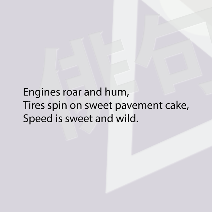 Engines roar and hum, Tires spin on sweet pavement cake, Speed is sweet and wild.