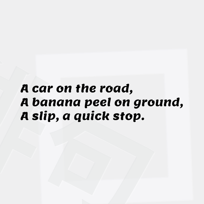 A car on the road, A banana peel on ground, A slip, a quick stop.