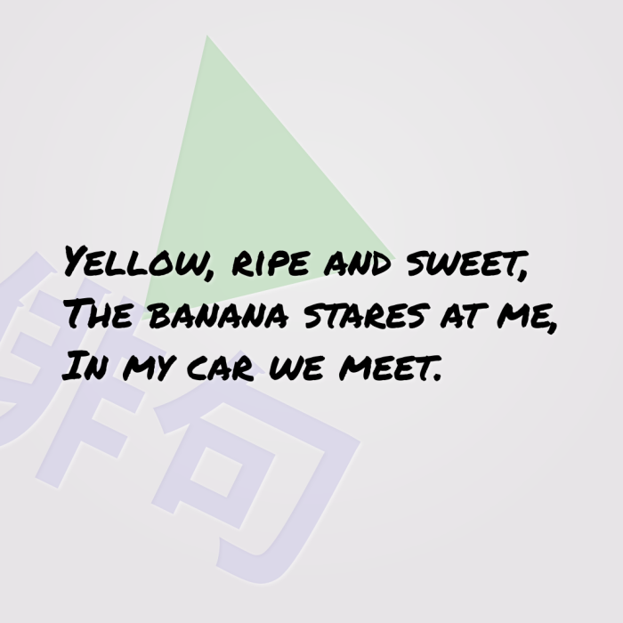 Yellow, ripe and sweet, The banana stares at me, In my car we meet.