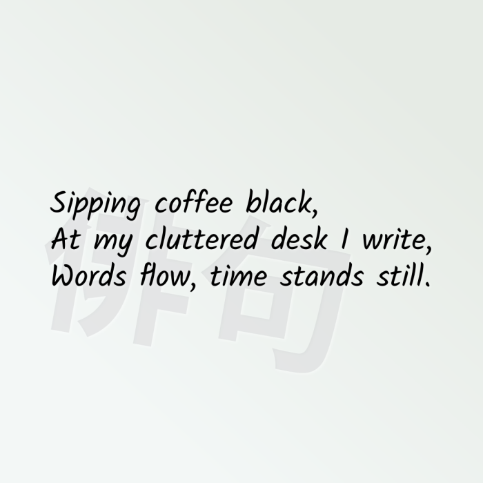 Sipping coffee black, At my cluttered desk I write, Words flow, time stands still.
