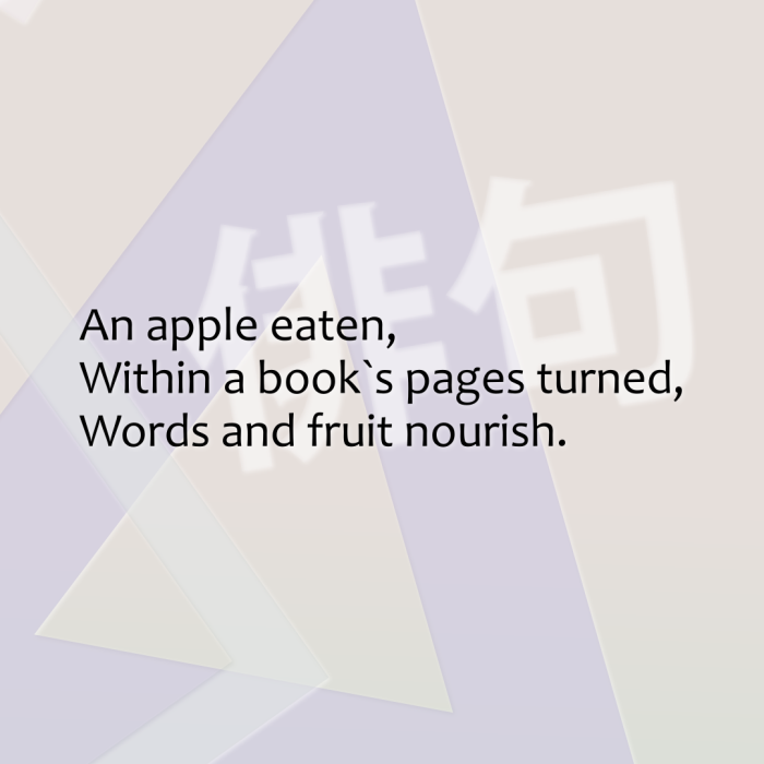 An apple eaten, Within a book`s pages turned, Words and fruit nourish.