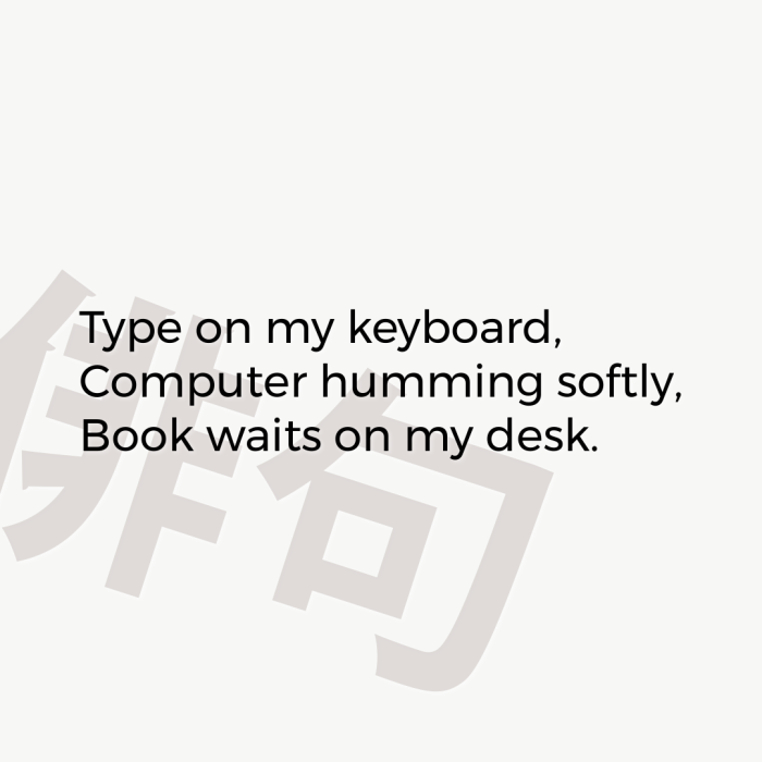 Type on my keyboard, Computer humming softly, Book waits on my desk.