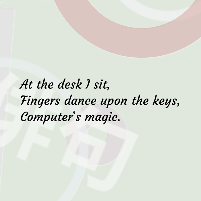 At the desk I sit, Fingers dance upon the keys, Computer`s magic.
