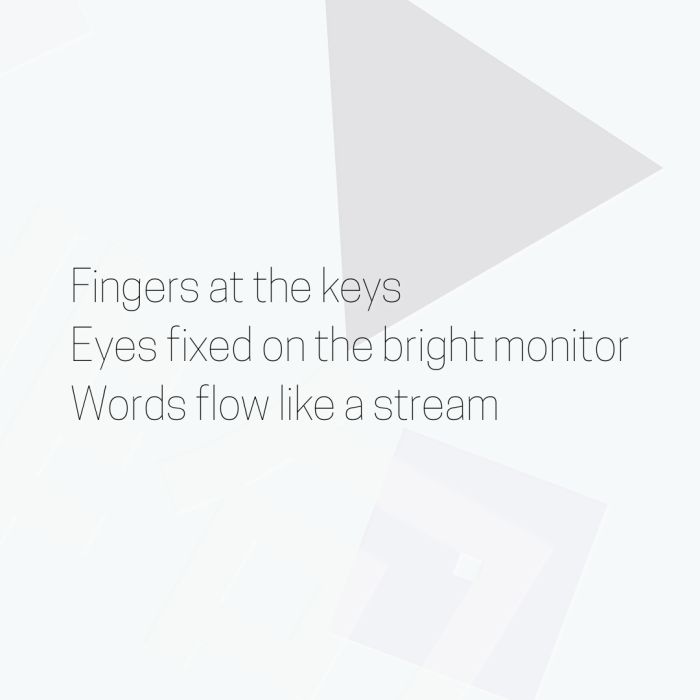 Fingers at the keys Eyes fixed on the bright monitor Words flow like a stream