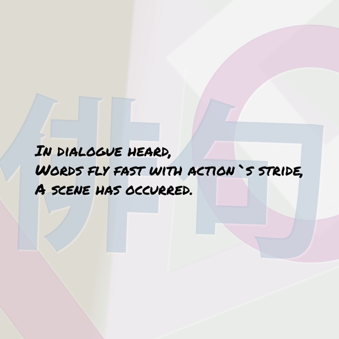 In dialogue heard, Words fly fast with action`s stride, A scene has occurred.