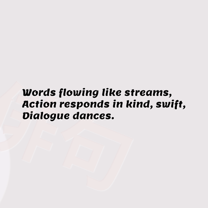 Words flowing like streams, Action responds in kind, swift, Dialogue dances.