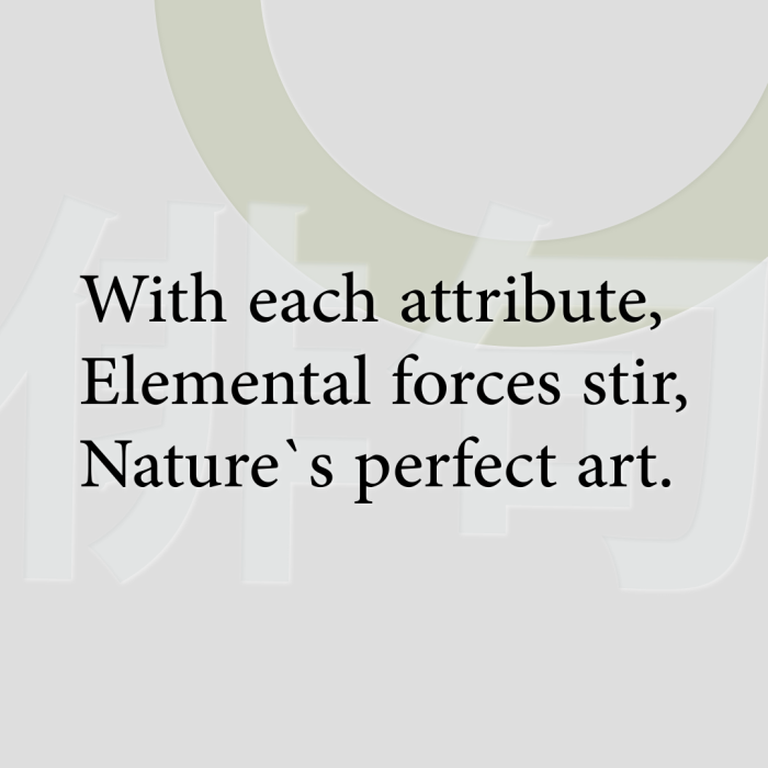 With each attribute, Elemental forces stir, Nature`s perfect art.