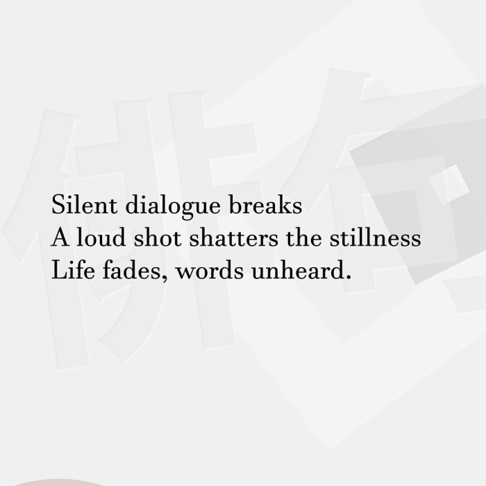 Silent dialogue breaks A loud shot shatters the stillness Life fades, words unheard.