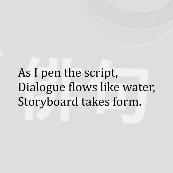 As I pen the script, Dialogue flows like water, Storyboard takes form.