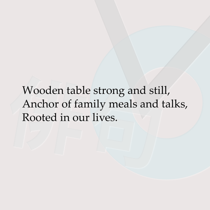 Wooden table strong and still, Anchor of family meals and talks, Rooted in our lives.
