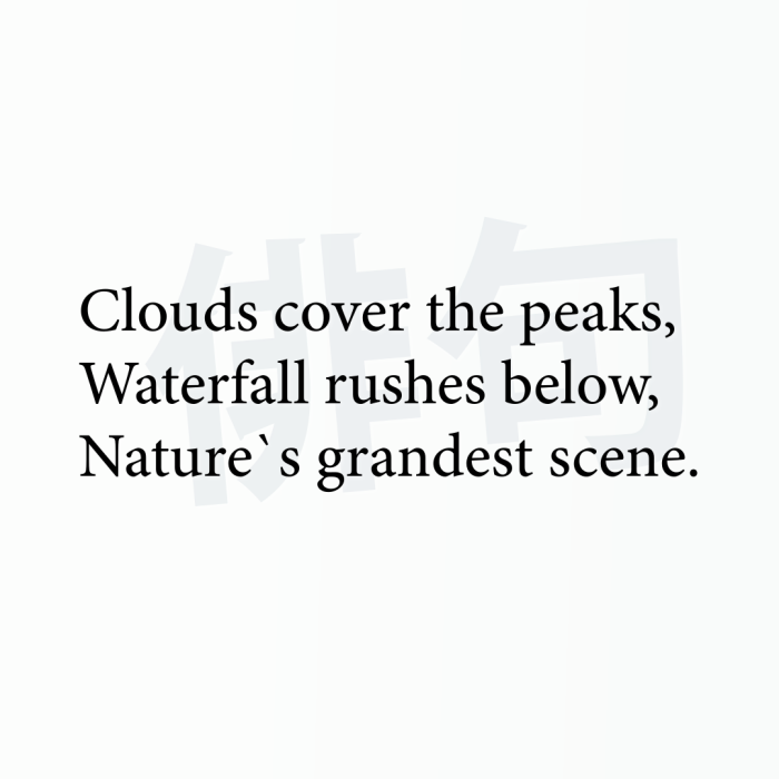Clouds cover the peaks, Waterfall rushes below, Nature`s grandest scene.