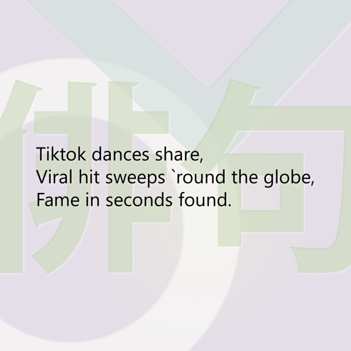 Tiktok dances share, Viral hit sweeps `round the globe, Fame in seconds found.